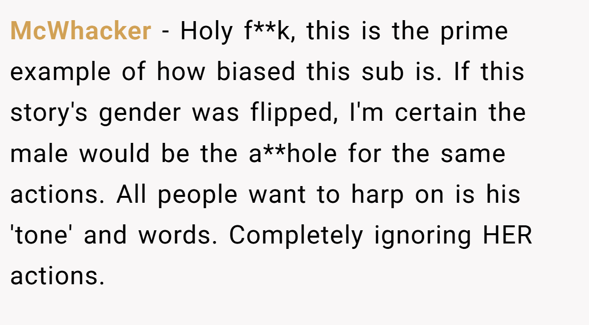 McWhacker - Holy f**k, this is the prime example of how biased this sub is. If this story's gender was flipped, I'm certain the male would be the a**hole for the same actions. All people want to harp on is his 'tone' and words. Completely ignoring HER actions.