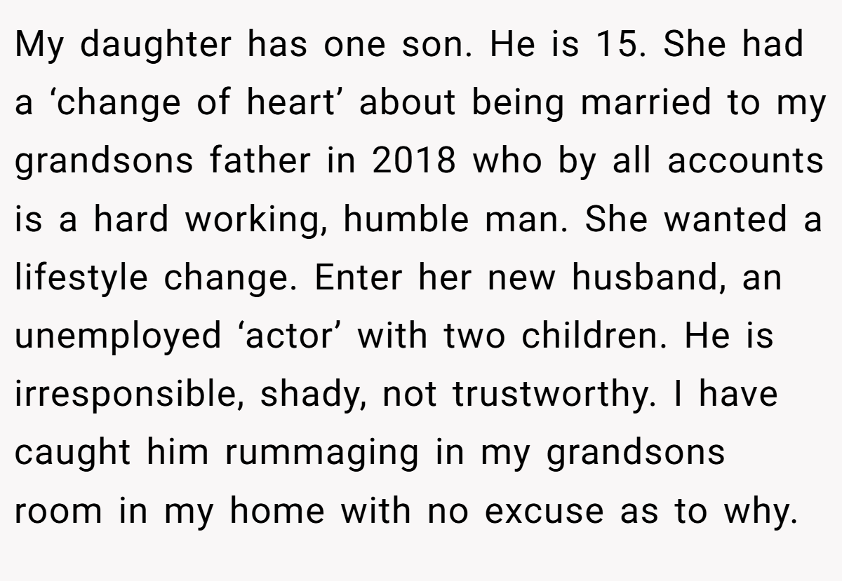 My daughter has one son. He is 15. She had a ‘change of heart’ about being married to my grandsons father in 2018 who by all accounts is a hard working, humble man. She wanted a lifestyle change. Enter her new husband, an unemployed ‘actor’ with two children. He is irresponsible, shady, not trustworthy. I have caught him rummaging in my grandsons room in my home with no excuse as to why.