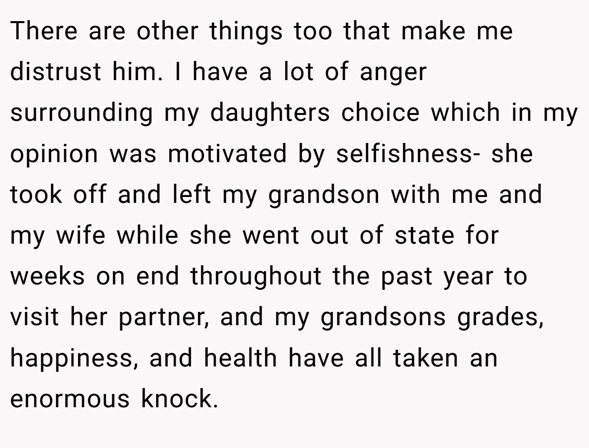 There are other things too that make me distrust him. I have a lot of anger surrounding my daughters choice which in my opinion was motivated by selfishness- she took off and left my grandson with me and my wife while she went out of state for weeks on end throughout the past year to visit her partner, and my grandsons grades, happiness, and health have all taken an enormous knock.
