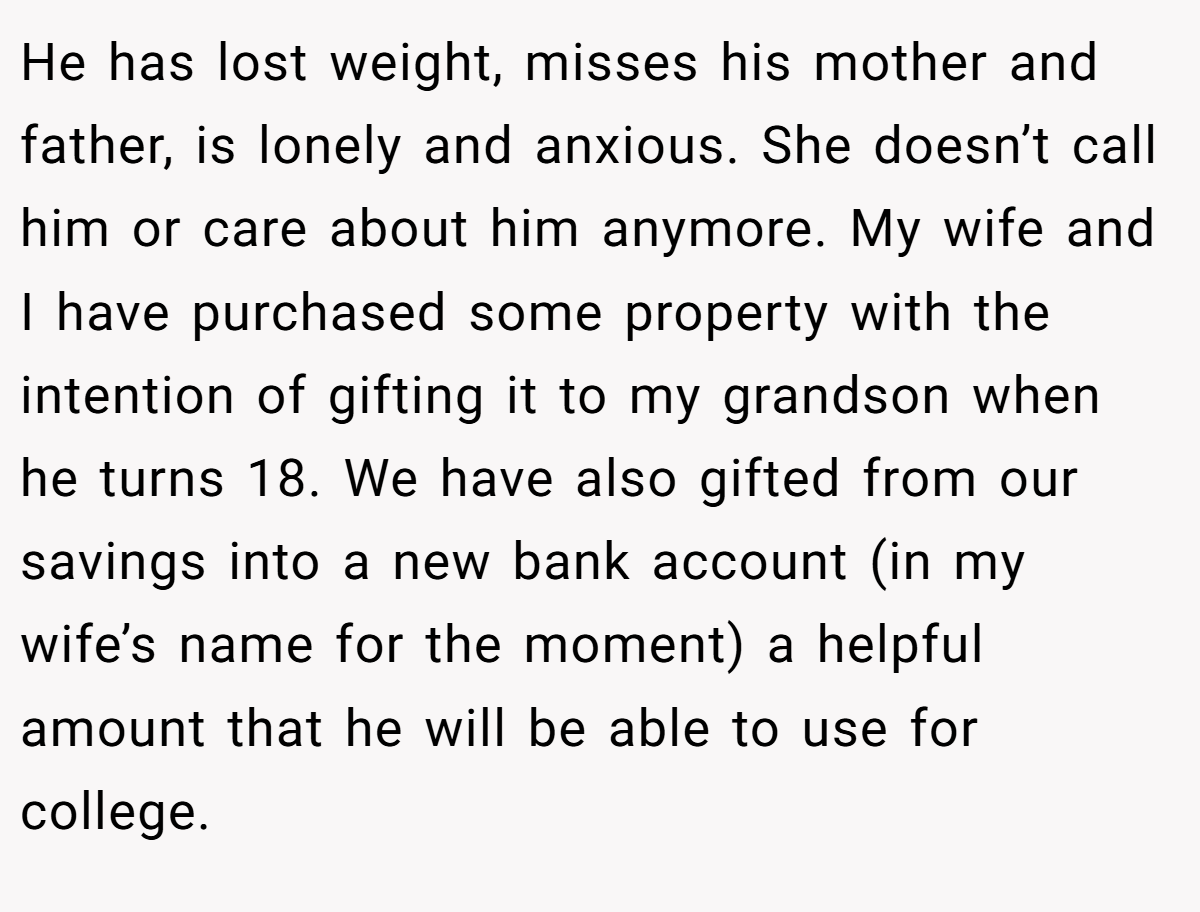 He has lost weight, misses his mother and father, is lonely and anxious. She doesn’t call him or care about him anymore. My wife and I have purchased some property with the intention of gifting it to my grandson when he turns 18. We have also gifted from our savings into a new bank account (in my wife’s name for the moment) a helpful amount that he will be able to use for college.