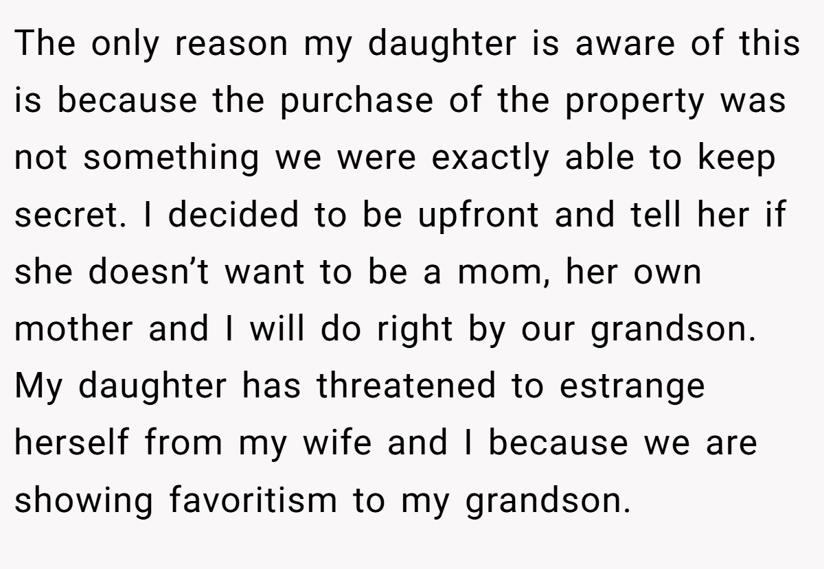 The only reason my daughter is aware of this is because the purchase of the property was not something we were exactly able to keep secret. I decided to be upfront and tell her if she doesn’t want to be a mom, her own mother and I will do right by our grandson. My daughter has threatened to estrange herself from my wife and I because we are showing favoritism to my grandson.