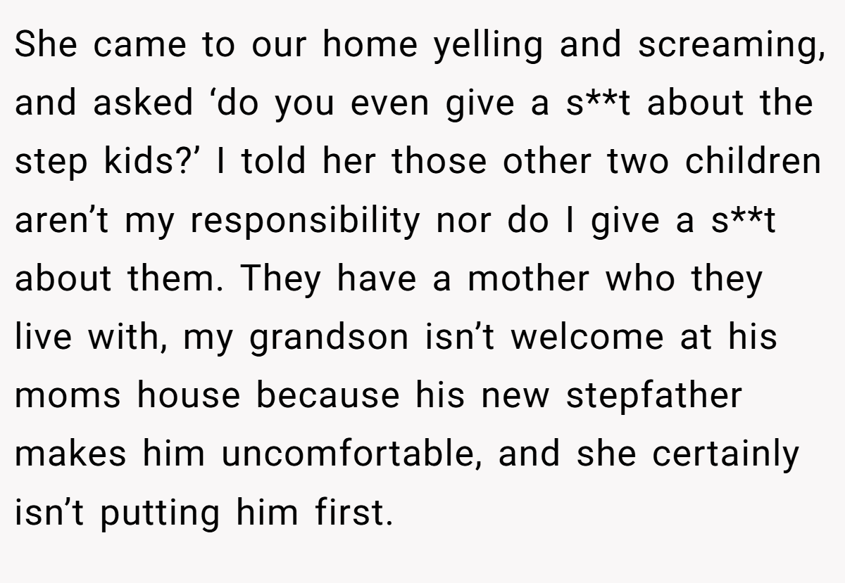 She came to our home yelling and screaming, and asked ‘do you even give a s**t about the step kids?’ I told her those other two children aren’t my responsibility nor do I give a s**t about them. They have a mother who they live with, my grandson isn’t welcome at his moms house because his new stepfather makes him uncomfortable, and she certainly isn’t putting him first.