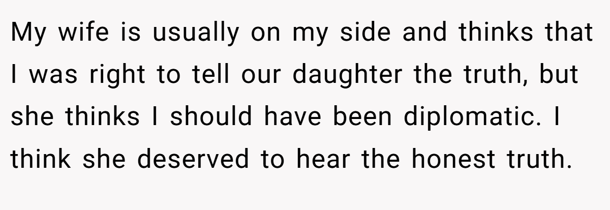 My wife is usually on my side and thinks that I was right to tell our daughter the truth, but she thinks I should have been diplomatic. I think she deserved to hear the honest truth.