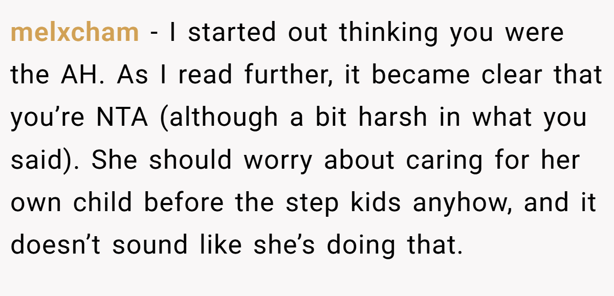 melxcham − I started out thinking you were the AH. As I read further, it became clear that you’re NTA (although a bit harsh in what you said). She should worry about caring for her own child before the step kids anyhow, and it doesn’t sound like she’s doing that.