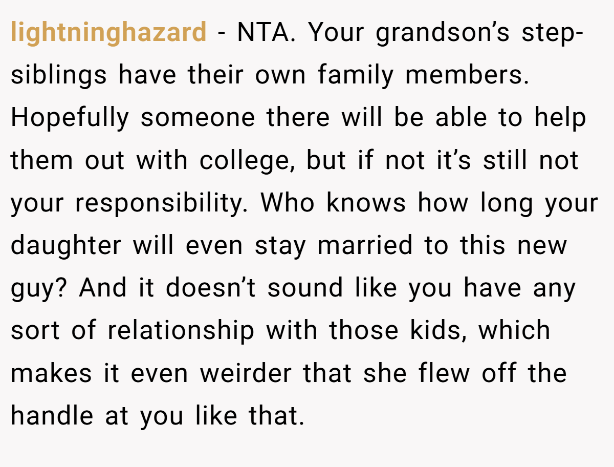 lightninghazard − NTA. Your grandson’s step-siblings have their own family members. Hopefully someone there will be able to help them out with college, but if not it’s still not your responsibility. Who knows how long your daughter will even stay married to this new guy? And it doesn’t sound like you have any sort of relationship with those kids, which makes it even weirder that she flew off the handle at you like that.