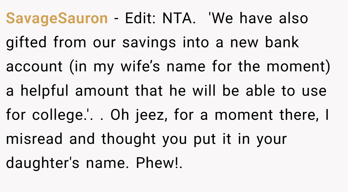 SavageSauron − Edit: NTA. ​ 'We have also gifted from our savings into a new bank account (in my wife’s name for the moment) a helpful amount that he will be able to use for college.'. ​. Oh jeez, for a moment there, I misread and thought you put it in your daughter's name. Phew!.