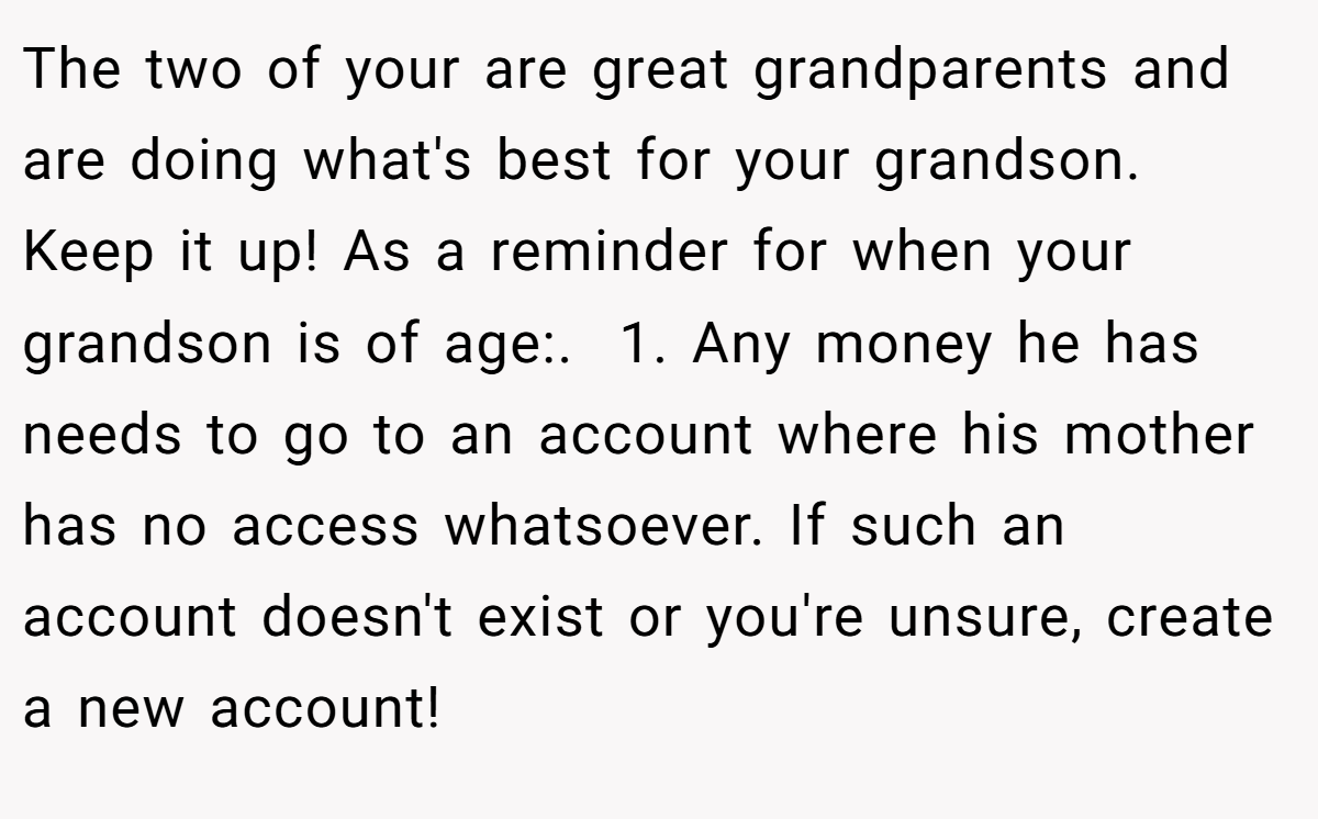 The two of your are great grandparents and are doing what's best for your grandson. Keep it up! As a reminder for when your grandson is of age:. ​ 1. Any money he has needs to go to an account where his mother has no access whatsoever. If such an account doesn't exist or you're unsure, create a new account!