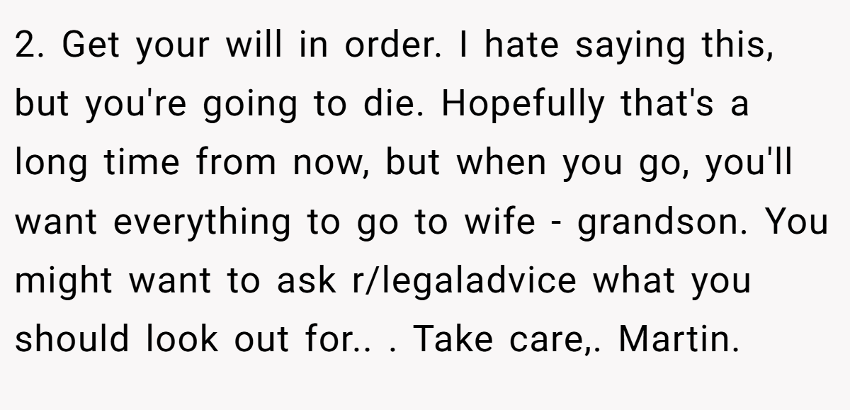 2. Get your will in order. I hate saying this, but you're going to die. Hopefully that's a long time from now, but when you go, you'll want everything to go to wife - grandson. You might want to ask r/legaladvice what you should look out for.. ​. Take care,. Martin.