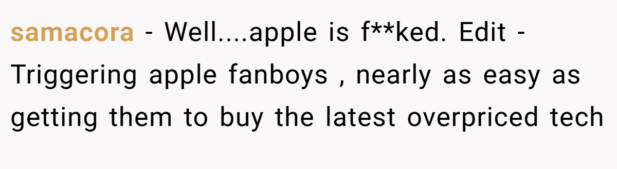 samacora − Well....apple is f**ked. Edit - Triggering apple fanboys , nearly as easy as getting them to buy the latest overpriced tech