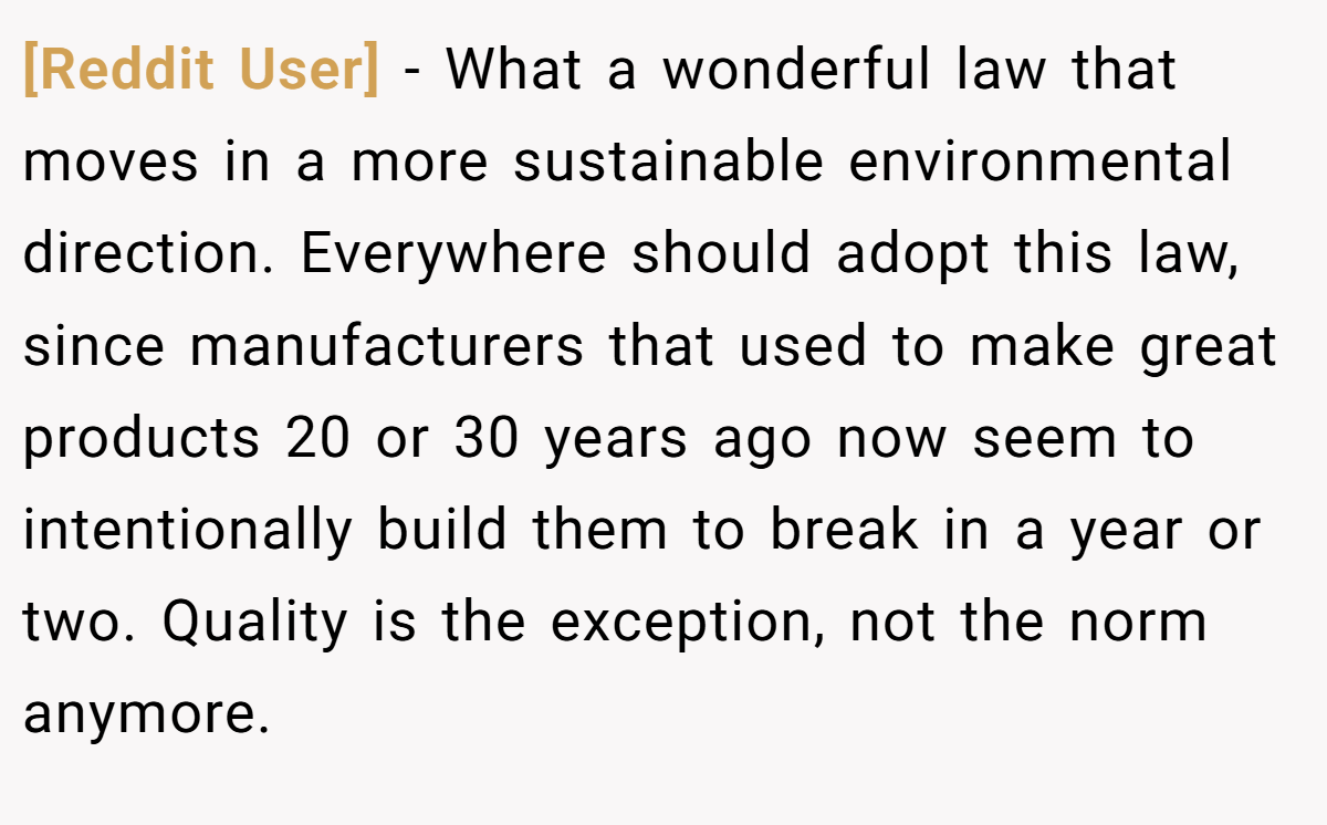 [Reddit User] − What a wonderful law that moves in a more sustainable environmental direction. Everywhere should adopt this law, since manufacturers that used to make great products 20 or 30 years ago now seem to intentionally build them to break in a year or two. Quality is the exception, not the norm anymore.