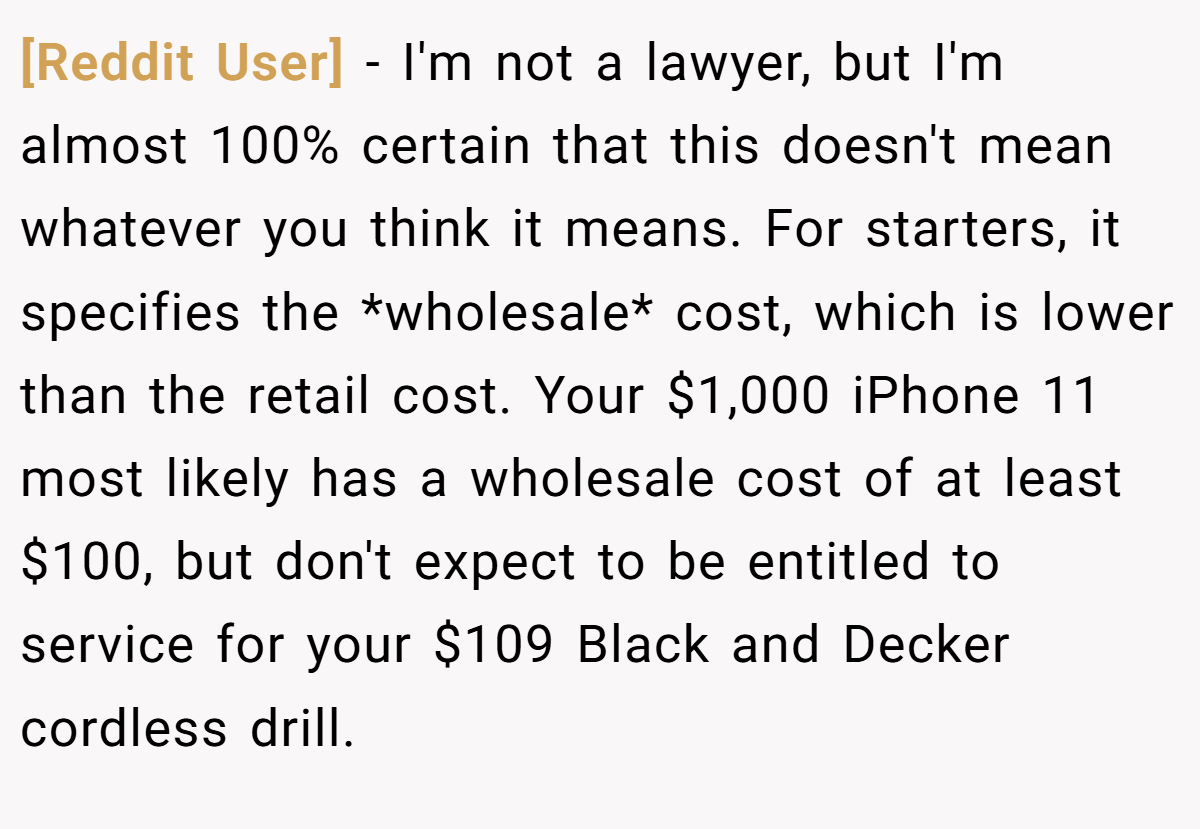 [Reddit User] − I'm not a lawyer, but I'm almost 100% certain that this doesn't mean whatever you think it means. For starters, it specifies the *wholesale* cost, which is lower than the retail cost. Your $1,000 iPhone 11 most likely has a wholesale cost of at least $100, but don't expect to be entitled to service for your $109 Black and Decker cordless drill.