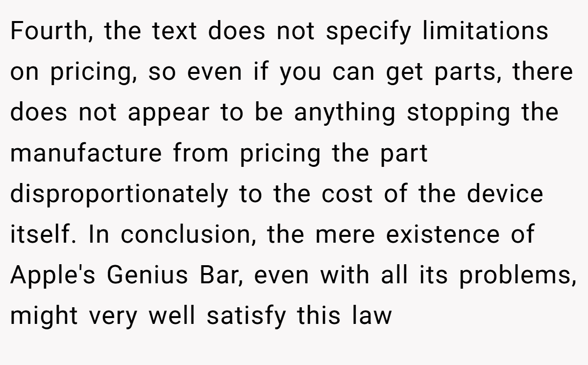 Fourth, the text does not specify limitations on pricing, so even if you can get parts, there does not appear to be anything stopping the manufacture from pricing the part disproportionately to the cost of the device itself. In conclusion, the mere existence of Apple's Genius Bar, even with all its problems, might very well satisfy this law