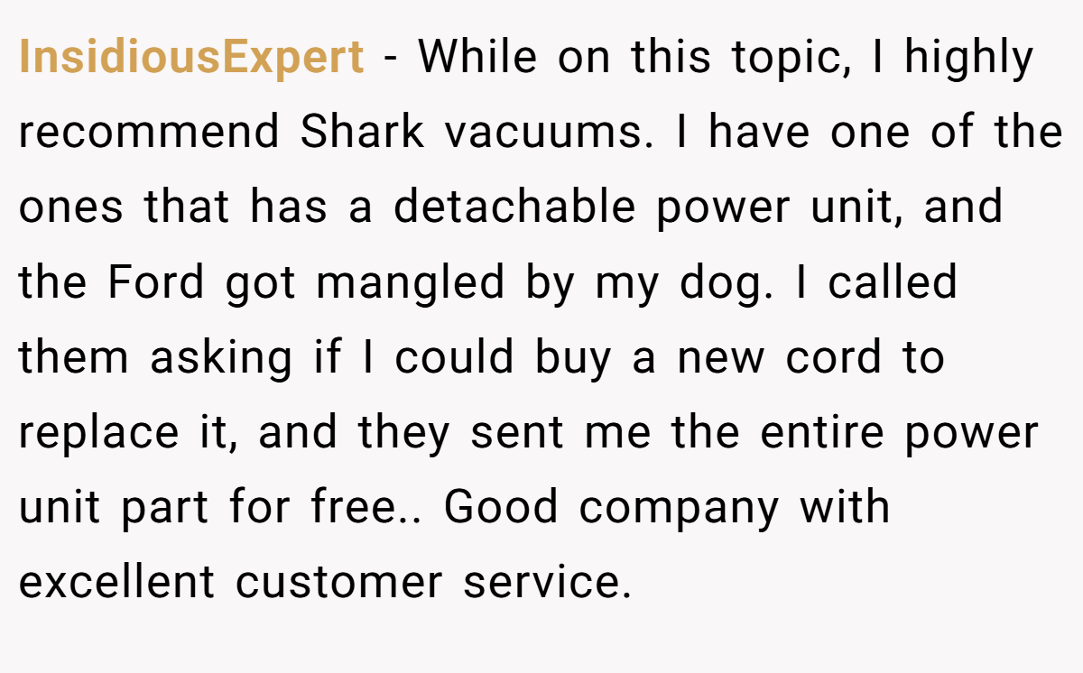 InsidiousExpert − While on this topic, I highly recommend Shark vacuums. I have one of the ones that has a detachable power unit, and the Ford got mangled by my dog. I called them asking if I could buy a new cord to replace it, and they sent me the entire power unit part for free.. Good company with excellent customer service.