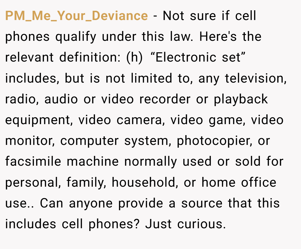PM_Me_Your_Deviance − Not sure if cell phones qualify under this law. Here's the relevant definition: (h) “Electronic set” includes, but is not limited to, any television, radio, audio or video recorder or playback equipment, video camera, video game, video monitor, computer system, photocopier, or facsimile machine normally used or sold for personal, family, household, or home office use.. Can anyone provide a source that this includes cell phones? Just curious.