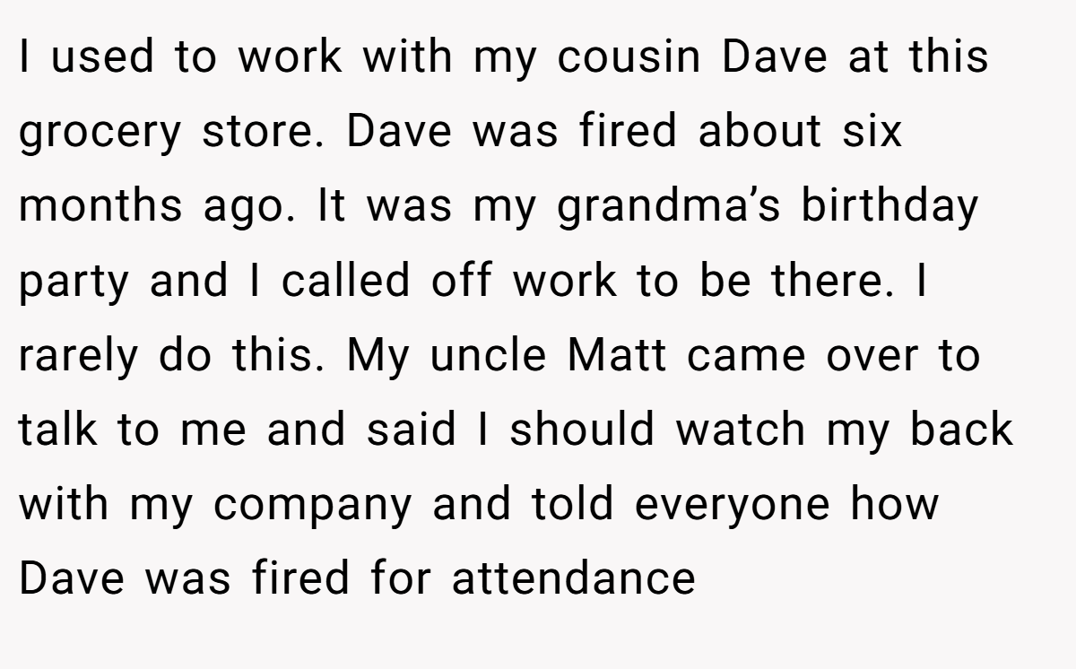 I used to work with my cousin Dave at this grocery store. Dave was fired about six months ago. It was my grandma’s birthday party and I called off work to be there. I rarely do this. My uncle Matt came over to talk to me and said I should watch my back with my company and told everyone how Dave was fired for attendance