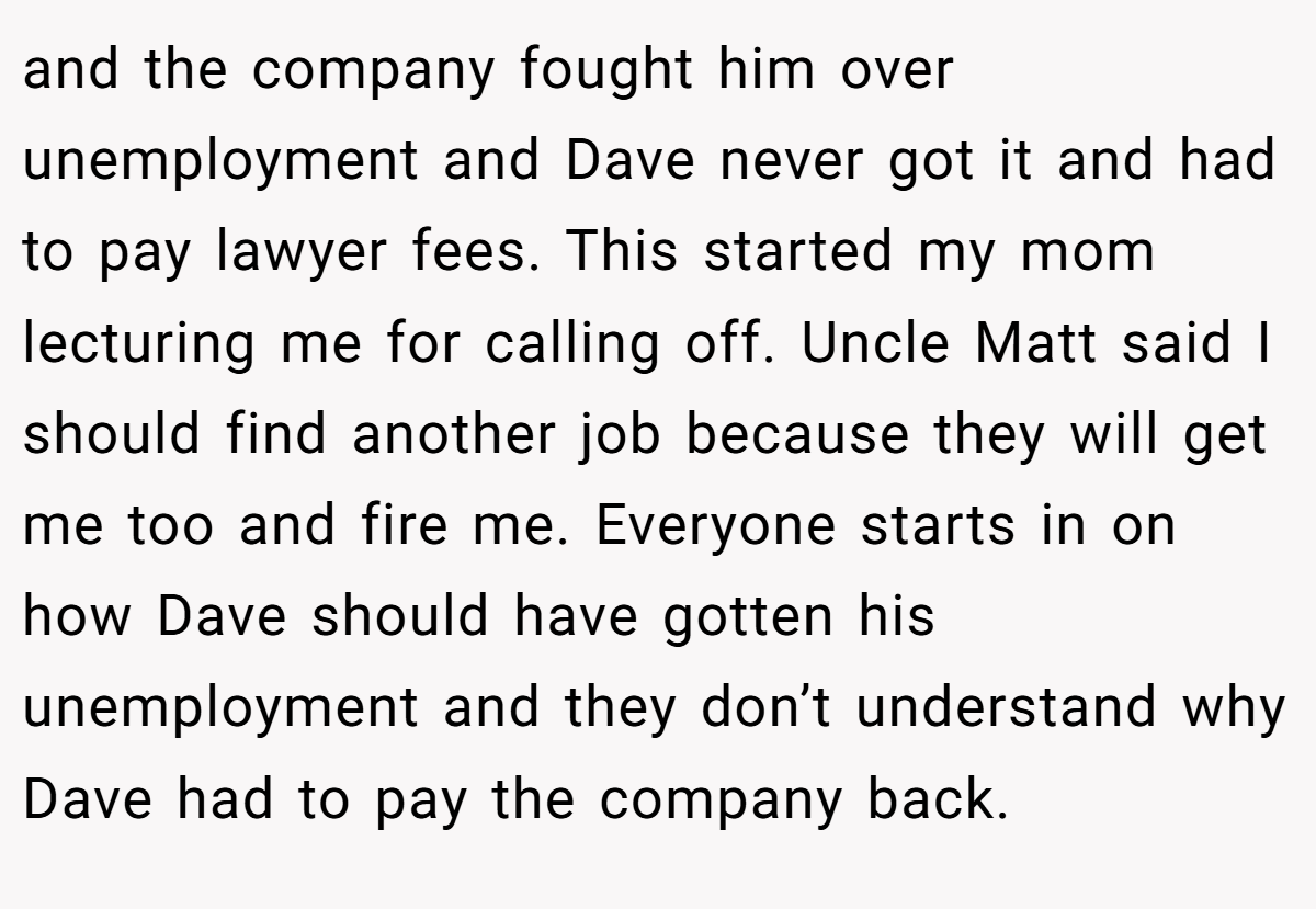 and the company fought him over unemployment and Dave never got it and had to pay lawyer fees. This started my mom lecturing me for calling off. Uncle Matt said I should find another job because they will get me too and fire me. Everyone starts in on how Dave should have gotten his unemployment and they don’t understand why Dave had to pay the company back.