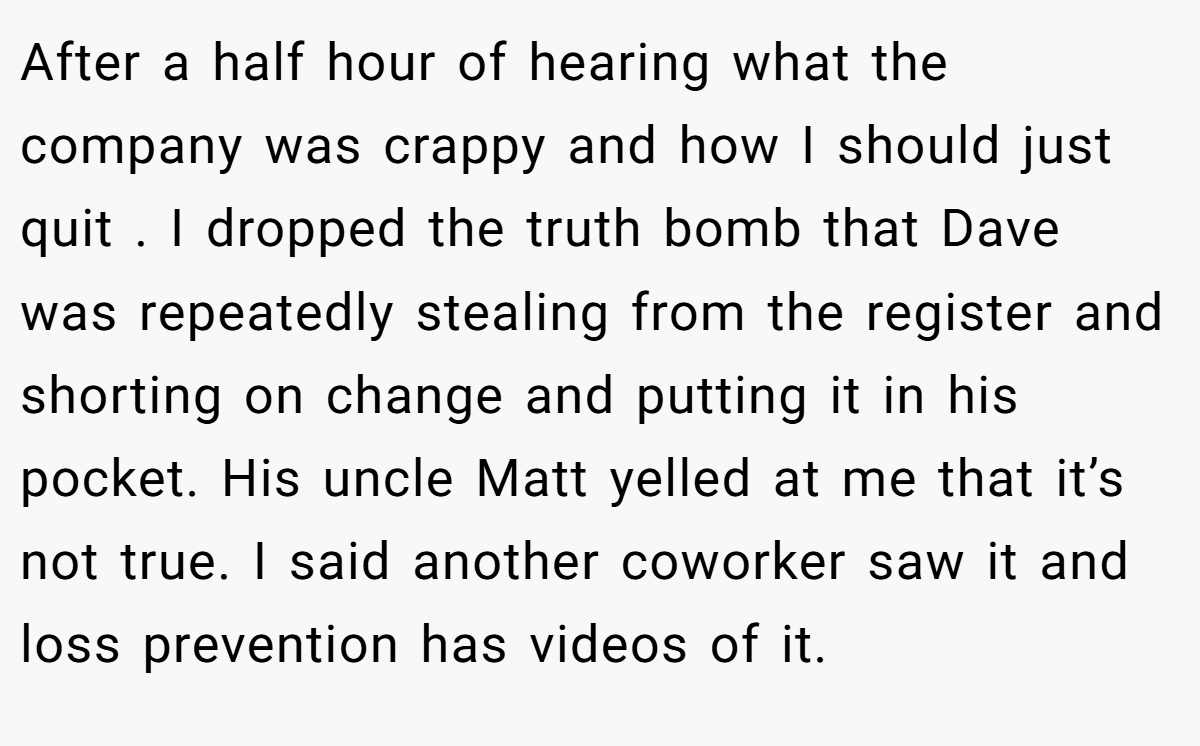 After a half hour of hearing what the company was crappy and how I should just quit . I dropped the truth bomb that Dave was repeatedly stealing from the register and shorting on change and putting it in his pocket. His uncle Matt yelled at me that it’s not true. I said another coworker saw it and loss prevention has videos of it.