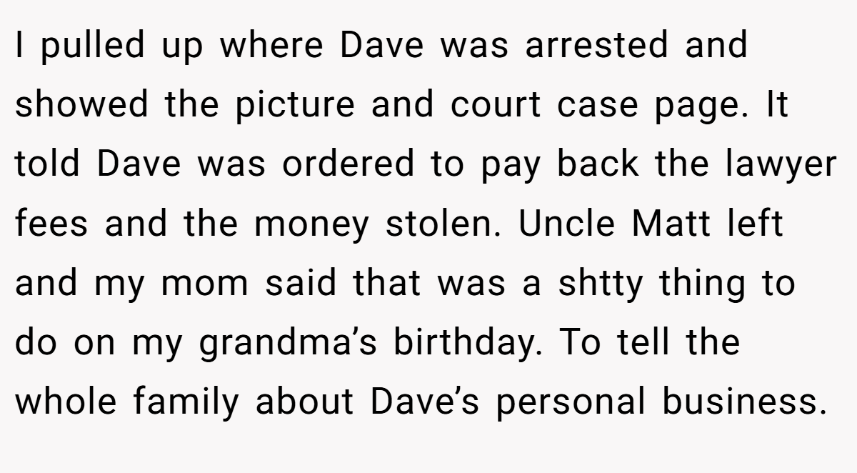 I pulled up where Dave was arrested and showed the picture and court case page. It told Dave was ordered to pay back the lawyer fees and the money stolen. Uncle Matt left and my mom said that was a shtty thing to do on my grandma’s birthday. To tell the whole family about Dave’s personal business.