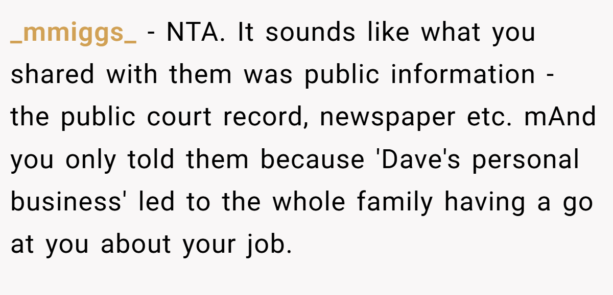 _mmiggs_ - NTA. It sounds like what you shared with them was public information - the public court record, newspaper etc. mAnd you only told them because 'Dave's personal business' led to the whole family having a go at you about your job.