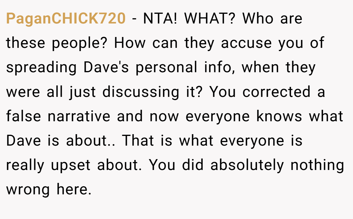 PaganCHICK720 - NTA! WHAT? Who are these people? How can they accuse you of spreading Dave's personal info, when they were all just discussing it? You corrected a false narrative and now everyone knows what Dave is about.. That is what everyone is really upset about. You did absolutely nothing wrong here.
