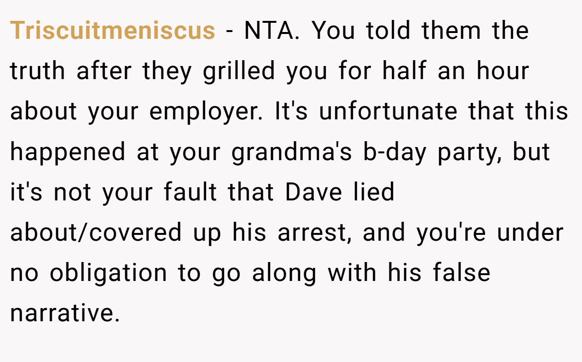 Triscuitmeniscus - NTA. You told them the truth after they grilled you for half an hour about your employer. It's unfortunate that this happened at your grandma's b-day party, but it's not your fault that Dave lied about/covered up his arrest, and you're under no obligation to go along with his false narrative.