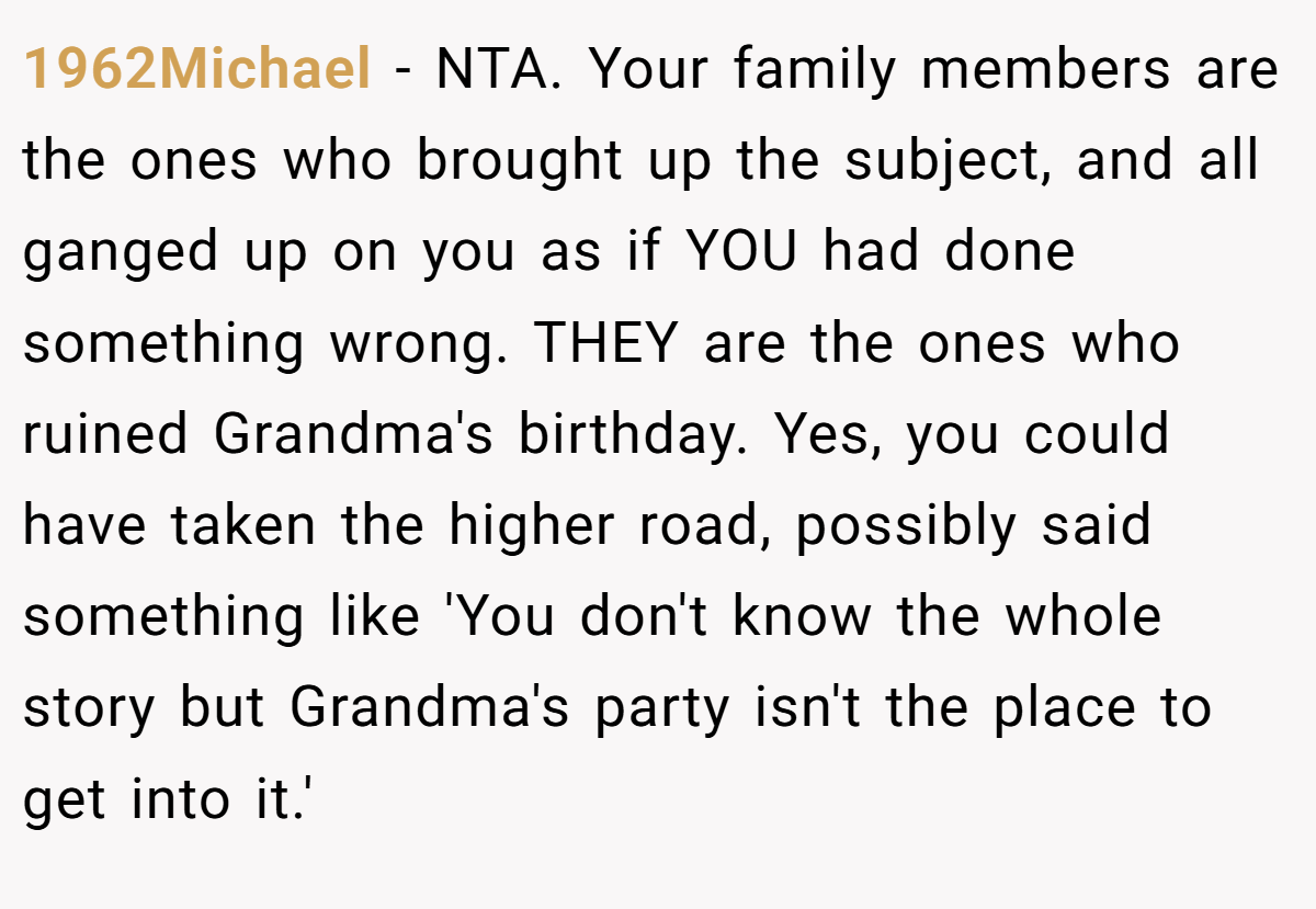 1962Michael - NTA. Your family members are the ones who brought up the subject, and all ganged up on you as if YOU had done something wrong. THEY are the ones who ruined Grandma's birthday. Yes, you could have taken the higher road, possibly said something like 'You don't know the whole story but Grandma's party isn't the place to get into it.'