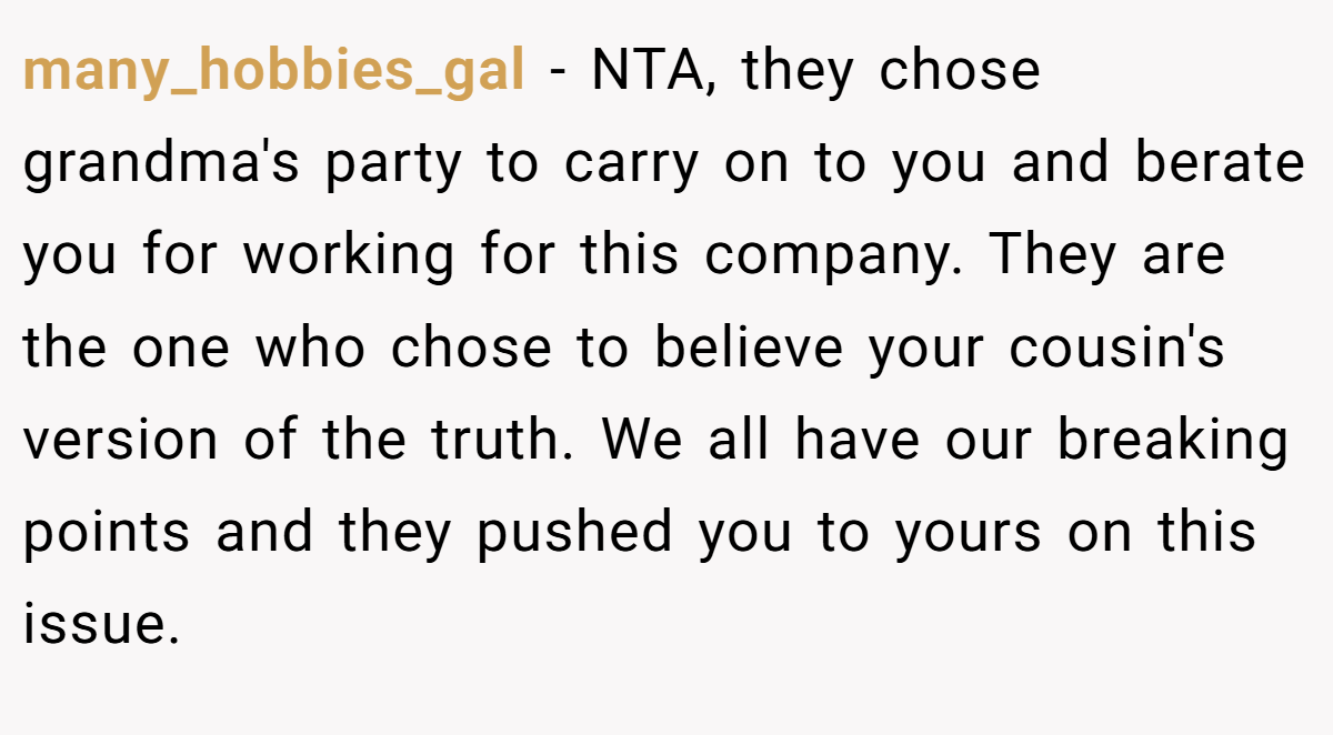 many_hobbies_gal - NTA, they chose grandma's party to carry on to you and berate you for working for this company. They are the one who chose to believe your cousin's version of the truth. We all have our breaking points and they pushed you to yours on this issue.