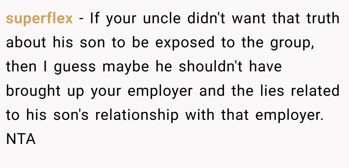 superflex - If your uncle didn't want that truth about his son to be exposed to the group, then I guess maybe he shouldn't have brought up your employer and the lies related to his son's relationship with that employer. NTA