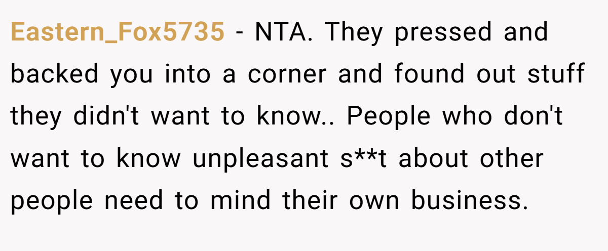 Eastern_Fox5735 - NTA. They pressed and backed you into a corner and found out stuff they didn't want to know.. People who don't want to know unpleasant s**t about other people need to mind their own business.
