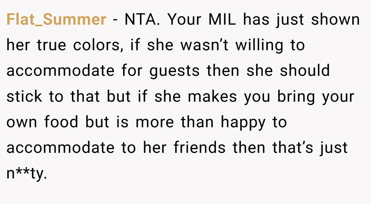 Flat_Summer − NTA. Your MIL has just shown her true colors, if she wasn’t willing to accommodate for guests then she should stick to that but if she makes you bring your own food but is more than happy to accommodate to her friends then that’s just n**ty.