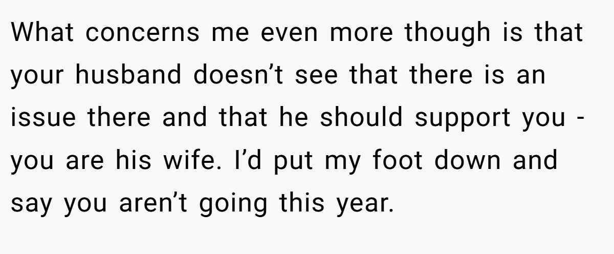 What concerns me even more though is that your husband doesn’t see that there is an issue there and that he should support you - you are his wife. I’d put my foot down and say you aren’t going this year.