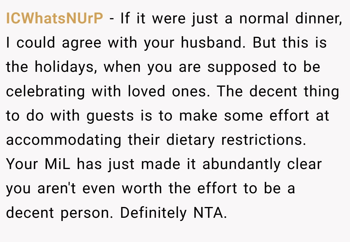 ICWhatsNUrP − If it were just a normal dinner, I could agree with your husband. But this is the holidays, when you are supposed to be celebrating with loved ones. The decent thing to do with guests is to make some effort at accommodating their dietary restrictions. Your MiL has just made it abundantly clear you aren't even worth the effort to be a decent person. Definitely NTA.