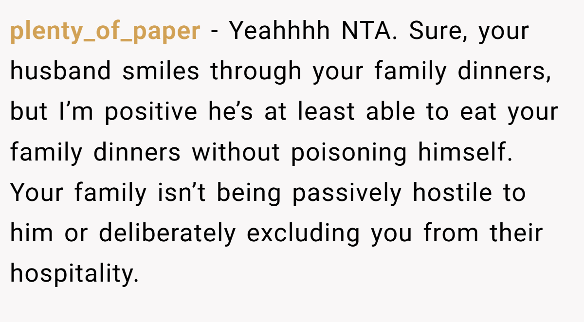 plenty_of_paper − Yeahhhh NTA. Sure, your husband smiles through your family dinners, but I’m positive he’s at least able to eat your family dinners without poisoning himself. Your family isn’t being passively hostile to him or deliberately excluding you from their hospitality.