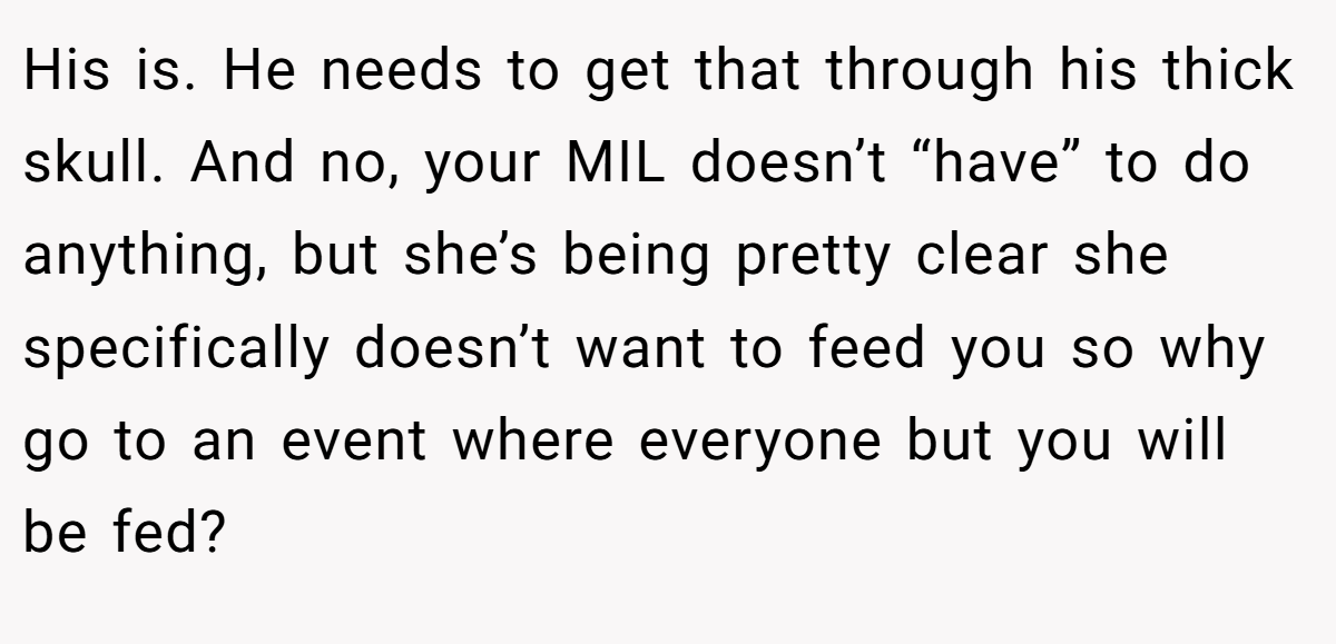 His is. He needs to get that through his thick skull. And no, your MIL doesn’t “have” to do anything, but she’s being pretty clear she specifically doesn’t want to feed you so why go to an event where everyone but you will be fed?