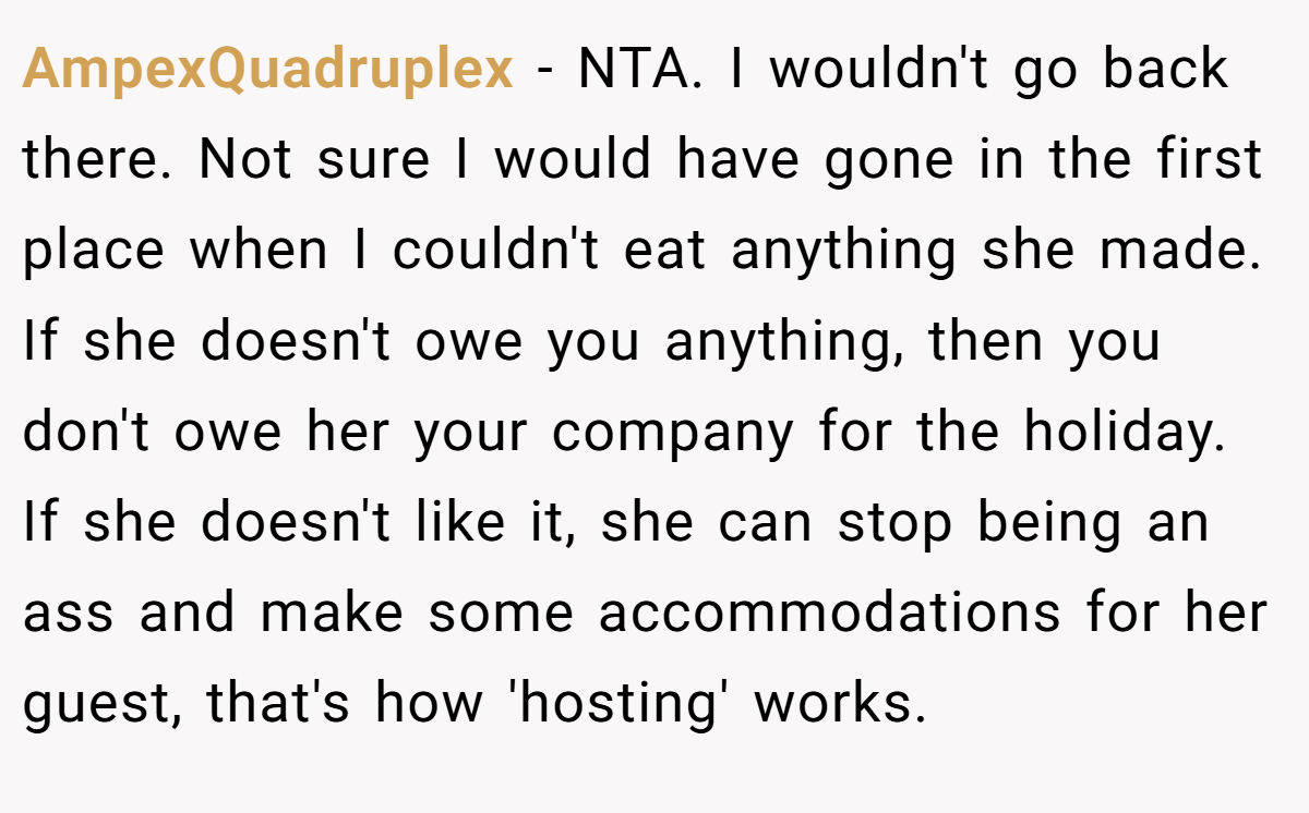 AmpexQuadruplex − NTA. I wouldn't go back there. Not sure I would have gone in the first place when I couldn't eat anything she made. If she doesn't owe you anything, then you don't owe her your company for the holiday. If she doesn't like it, she can stop being an ass and make some accommodations for her guest, that's how 'hosting' works.
