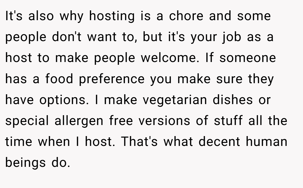 It's also why hosting is a chore and some people don't want to, but it's your job as a host to make people welcome. If someone has a food preference you make sure they have options. I make vegetarian dishes or special allergen free versions of stuff all the time when I host. That's what decent human beings do.