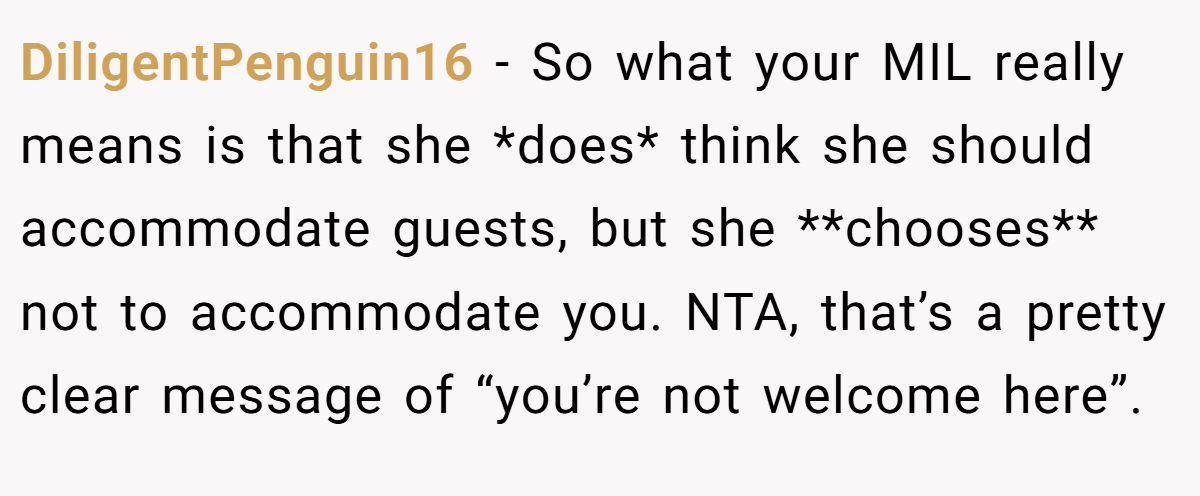 DiligentPenguin16 − So what your MIL really means is that she *does* think she should accommodate guests, but she **chooses** not to accommodate you. NTA, that’s a pretty clear message of “you’re not welcome here”.