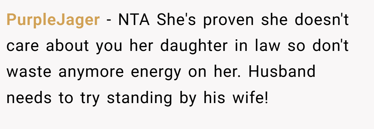 PurpleJager − NTA She's proven she doesn't care about you her daughter in law so don't waste anymore energy on her. Husband needs to try standing by his wife!