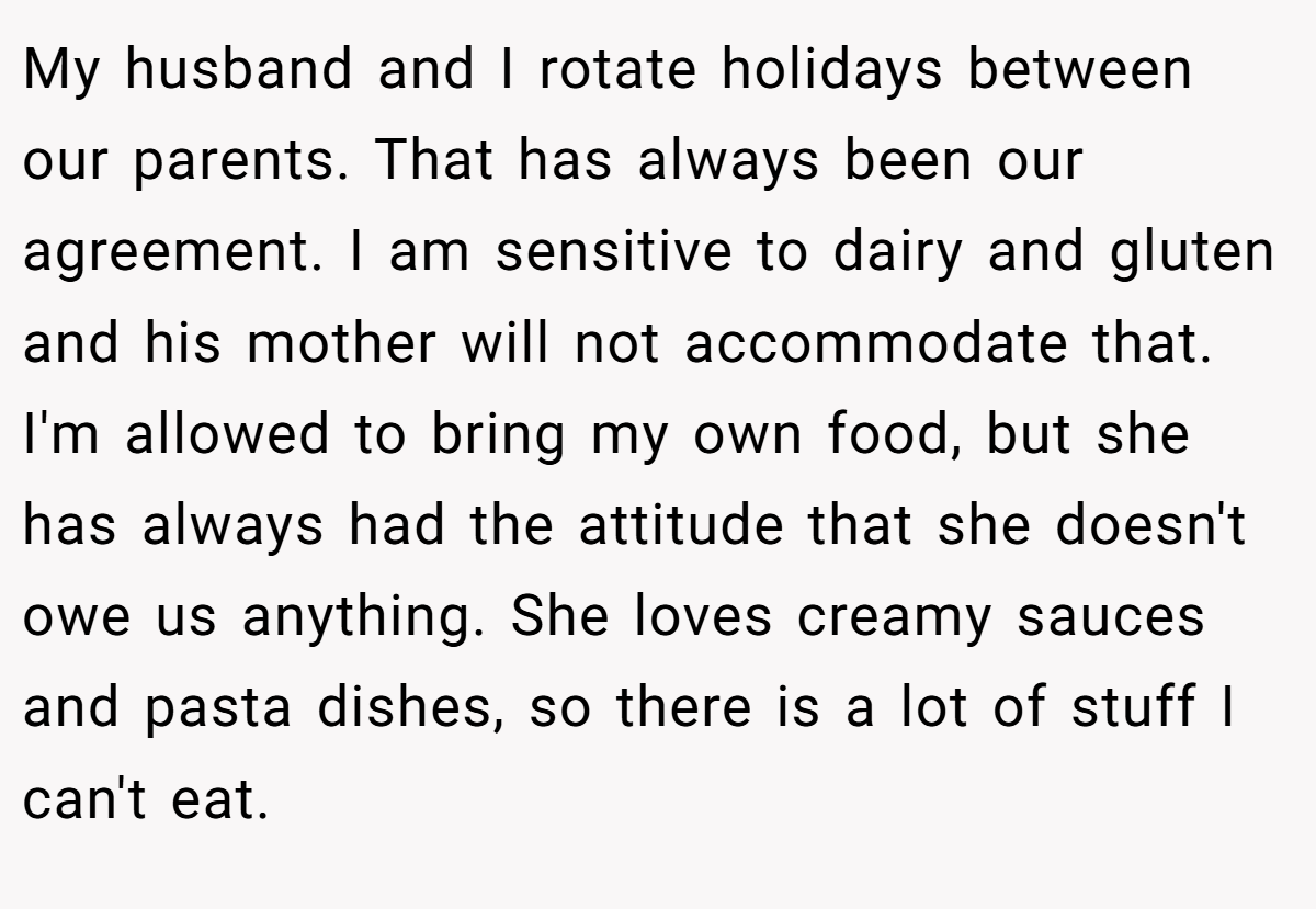 My husband and I rotate holidays between our parents. That has always been our agreement. I am sensitive to dairy and gluten and his mother will not accommodate that. I'm allowed to bring my own food, but she has always had the attitude that she doesn't owe us anything. She loves creamy sauces and pasta dishes, so there is a lot of stuff I can't eat.