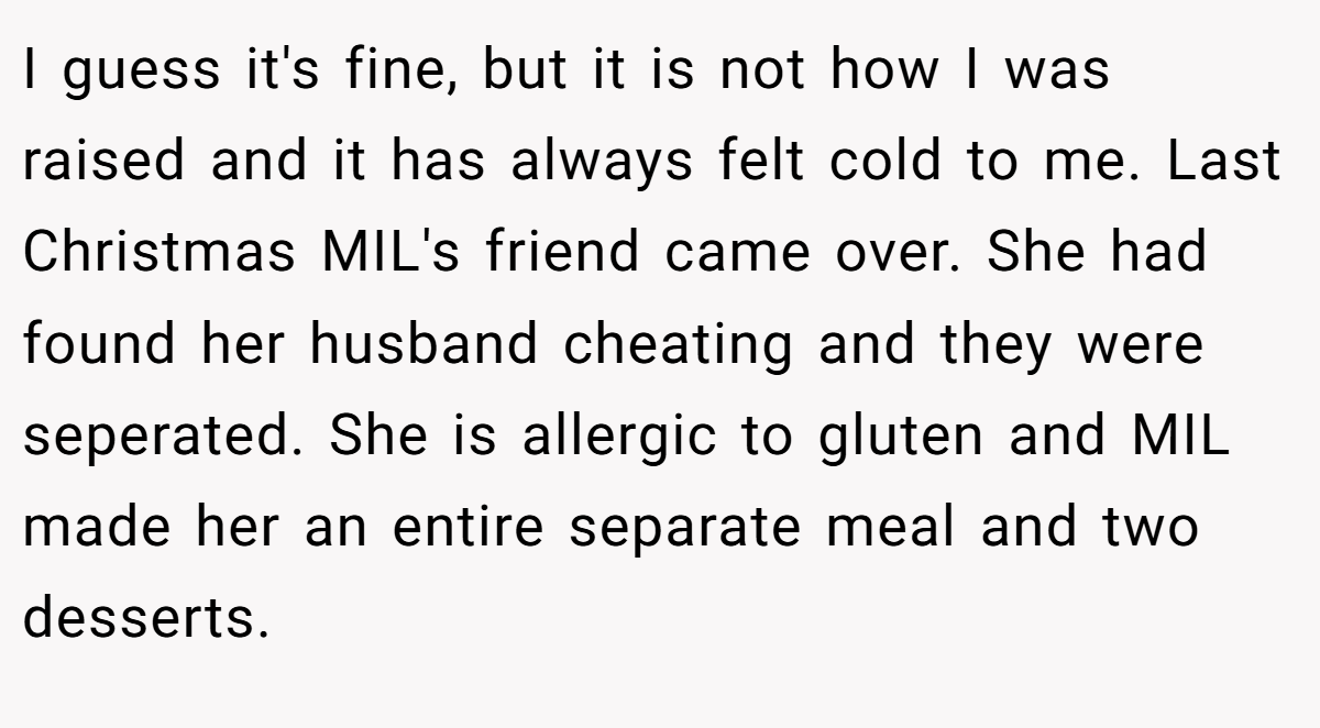I guess it's fine, but it is not how I was raised and it has always felt cold to me. Last Christmas MIL's friend came over. She had found her husband cheating and they were seperated. She is allergic to gluten and MIL made her an entire separate meal and two desserts.