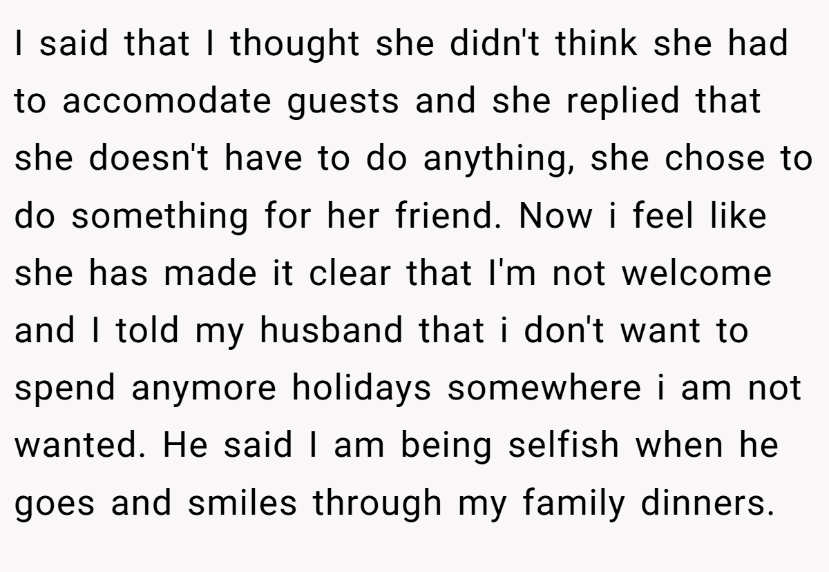 I said that I thought she didn't think she had to accomodate guests and she replied that she doesn't have to do anything, she chose to do something for her friend. Now i feel like she has made it clear that I'm not welcome and I told my husband that i don't want to spend anymore holidays somewhere i am not wanted. He said I am being selfish when he goes and smiles through my family dinners.