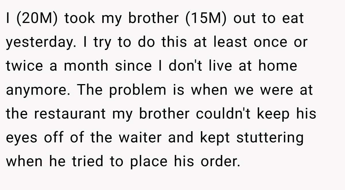 I (20M) took my brother (15M) out to eat yesterday. I try to do this at least once or twice a month since I don't live at home anymore. The problem is when we were at the restaurant my brother couldn't keep his eyes off of the waiter and kept stuttering when he tried to place his order.