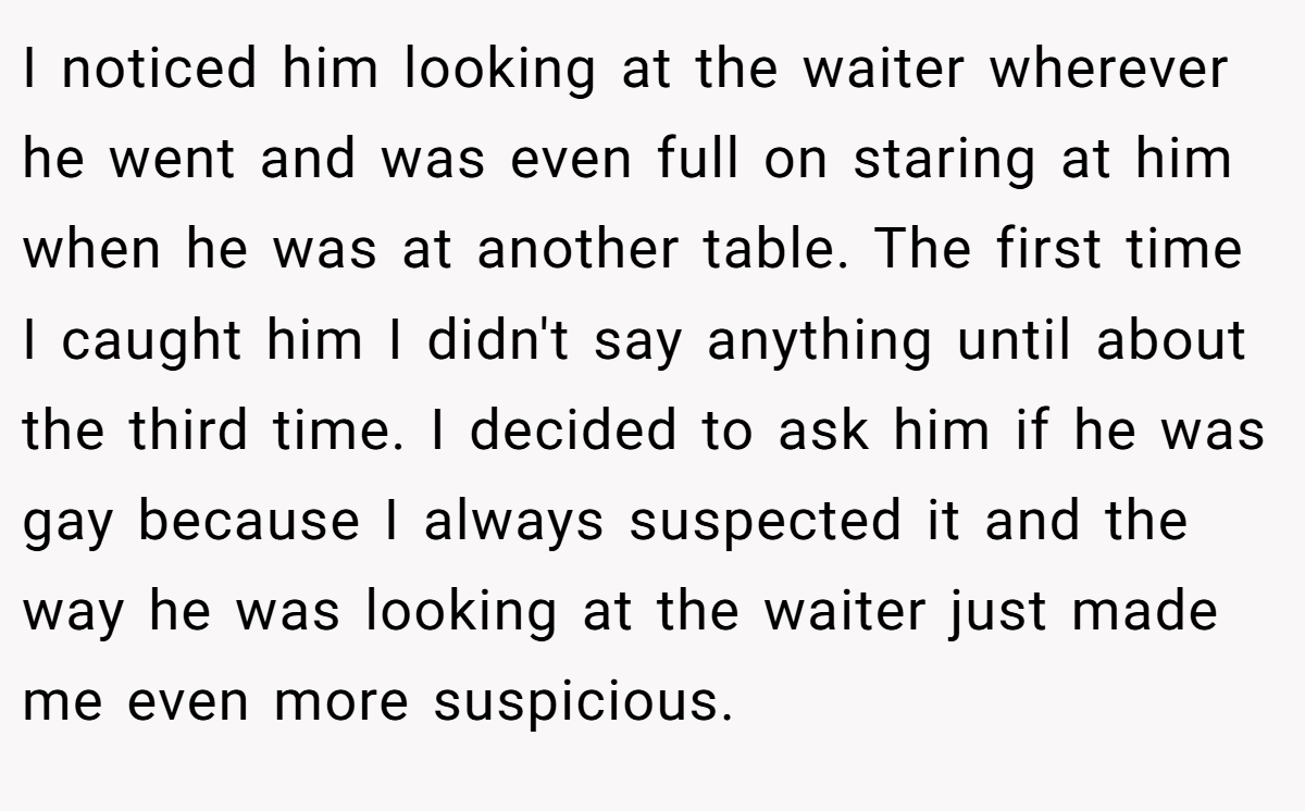 I noticed him looking at the waiter wherever he went and was even full on staring at him when he was at another table. The first time I caught him I didn't say anything until about the third time. I decided to ask him if he was gay because I always suspected it and the way he was looking at the waiter just made me even more suspicious.