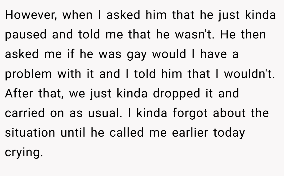 However, when I asked him that he just kinda paused and told me that he wasn't. He then asked me if he was gay would I have a problem with it and I told him that I wouldn't. After that, we just kinda dropped it and carried on as usual. I kinda forgot about the situation until he called me earlier today crying.