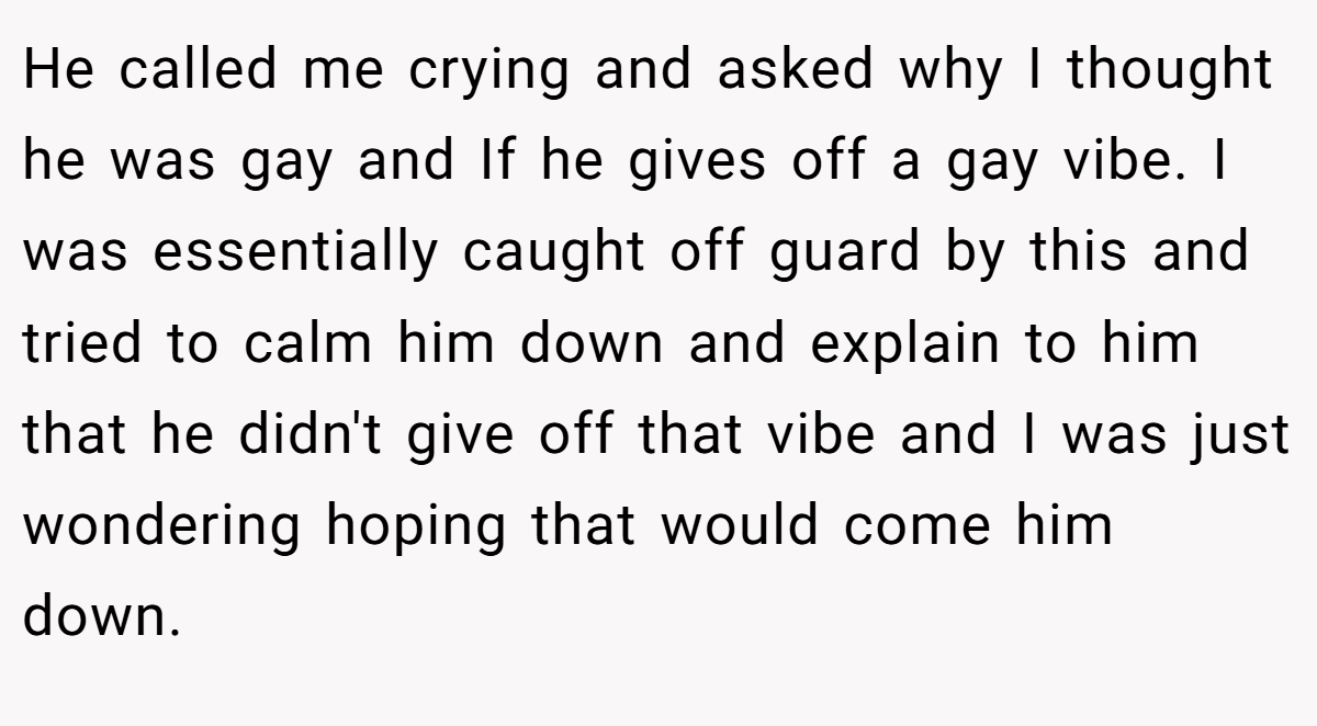 He called me crying and asked why I thought he was gay and If he gives off a gay vibe. I was essentially caught off guard by this and tried to calm him down and explain to him that he didn't give off that vibe and I was just wondering hoping that would come him down.
