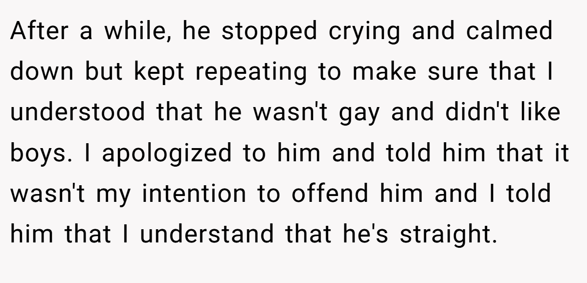 After a while, he stopped crying and calmed down but kept repeating to make sure that I understood that he wasn't gay and didn't like boys. I apologized to him and told him that it wasn't my intention to offend him and I told him that I understand that he's straight.