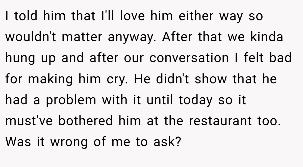 I told him that I'll love him either way so wouldn't matter anyway. After that we kinda hung up and after our conversation I felt bad for making him cry. He didn't show that he had a problem with it until today so it must've bothered him at the restaurant too. Was it wrong of me to ask?