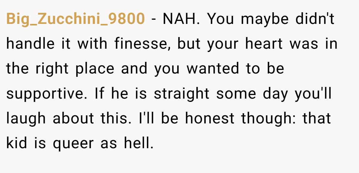 Big_Zucchini_9800 - NAH. You maybe didn't handle it with finesse, but your heart was in the right place and you wanted to be supportive. If he is straight some day you'll laugh about this. I'll be honest though: that kid is queer as hell.