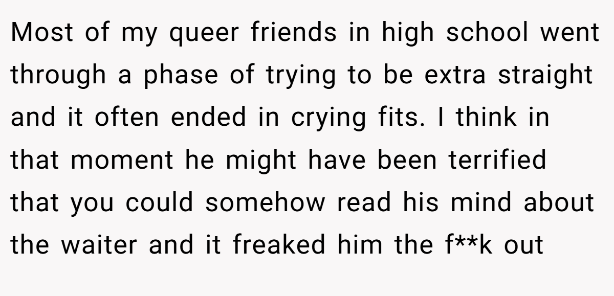 Most of my queer friends in high school went through a phase of trying to be extra straight and it often ended in crying fits. I think in that moment he might have been terrified that you could somehow read his mind about the waiter and it freaked him the f**k out