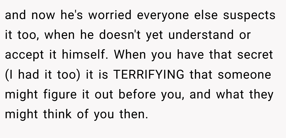 and now he's worried everyone else suspects it too, when he doesn't yet understand or accept it himself. When you have that secret (I had it too) it is TERRIFYING that someone might figure it out before you, and what they might think of you then.